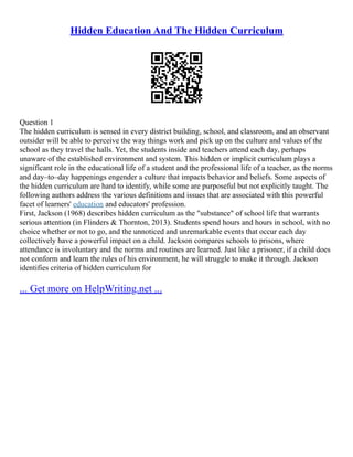 Hidden Education And The Hidden Curriculum
Question 1
The hidden curriculum is sensed in every district building, school, and classroom, and an observant
outsider will be able to perceive the way things work and pick up on the culture and values of the
school as they travel the halls. Yet, the students inside and teachers attend each day, perhaps
unaware of the established environment and system. This hidden or implicit curriculum plays a
significant role in the educational life of a student and the professional life of a teacher, as the norms
and day–to–day happenings engender a culture that impacts behavior and beliefs. Some aspects of
the hidden curriculum are hard to identify, while some are purposeful but not explicitly taught. The
following authors address the various definitions and issues that are associated with this powerful
facet of learners' education and educators' profession.
First, Jackson (1968) describes hidden curriculum as the "substance" of school life that warrants
serious attention (in Flinders & Thornton, 2013). Students spend hours and hours in school, with no
choice whether or not to go, and the unnoticed and unremarkable events that occur each day
collectively have a powerful impact on a child. Jackson compares schools to prisons, where
attendance is involuntary and the norms and routines are learned. Just like a prisoner, if a child does
not conform and learn the rules of his environment, he will struggle to make it through. Jackson
identifies criteria of hidden curriculum for
... Get more on HelpWriting.net ...
 