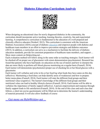 Diabetes Education Curriculum Analysis
When designing an educational class for newly diagnosed diabetics in the community, the
curriculum should incorporate active teaching, learning theories, creativity, fun and experiential
learning. A comprehensive curriculum is fundamental to the education of a well prepared and
clinically effective educator (Neidorf, 2012). This curriculum is consistent with the American
Diabetes Association (ADA) concept of diabetes education and empower people with diabetes and
healthcare team members in an effort to improve prevention strategies and diabetes outcomes
(2013). In addition, a curriculum can serve as a mechanism to facilitate the delivery of diabetes
education standards, provide for consistent preparation of healthcare team members, and support ...
Show more content on Helpwriting.net ...
Each evaluation method will follow along in the same order as teaching strategies. Each learner will
be checked off on proper use of glucometer with return demonstration (psychomotor). Research has
found that patients who have had hands–on education on the use of meters and how to interpret the
data are more likely to perform self–blood glucose monitoring on a regular basis (Funnell, 2014).
Each learner will demonstrate (psychomotor) proper use of checking his or her blood glucose with a
glucometer.
Each learner will verbalize and write in his or her food log what foods they have eaten on this day
(affective). Maintaining a food diary can help identify areas of weaknesses and how to prepare
better menu plans (Funnell, 2014). Each learner will state the different food groups and their
nutritional value (cognitive). The learner's knowledge of the different food groups and their
nutritional value can lead to healthy lifestyle choices (Funnell, 2014). Each learner will be able to
verbalize the importance of family support (affective). A person empowerment and response through
family support leads to life satisfaction (Funnell, 2014). At the end of this class and each class that
follows, a short ten yes/no questionnaire will be filled out to determine the learner's understanding
of material presented. It will also allow feedback of course
... Get more on HelpWriting.net ...
 