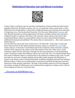 Multicultural Education And Anti-Biased Curriculum
Culture Culture is defined as the arts and other manifestations of human intellectual achievement
regarded collectively; the beliefs, customs, arts, etc., of a particular society, group, place, or time.
(Definition from Google Define: Culture) Early childhood educators have become more interested
in integrating culture into the preschool classroom. Over the years, Multicultural Education and
Anti–Biased Curriculum are being implemented with hopes of children feeling more welcomed,
validated and able to corporate with others in the classroom. Many educators also believe that
introducing different cultures to young children will prove to have many benefits throughout
childhood development and adulthood. The cultures that are represented in ... Show more content on
Helpwriting.net ...
I envision the first and second week of school to be "All About Me." In this topic I would send
home a letter/activity for the student and parent/primary caregiver to describe the culture they
closely relate too. In the letter I would inform parents how important culture inclusion is and that
students will be exposed to the cultures of the other students in the class. Other ways I would
incorporate culture into the classroom is through activities and experiences. In the housekeeping
center I would have clothes from different cultures and visual aids. Also, if I could find empty boxes
from foods of different cultures I would put them in the cabinets for students to play with. I would
also label my classroom in English, Spanish and possibly another language like Mandurian or
French. In my literacy center I would include books of different languages and books that introduce
different cultures. Culture can be implemented in a preschool curriculum through many activities,
discussions, books and play experiences. My hope is that multiple exposures to diverse languages
and cultures can help all children grow up to understand the complexity of cultures and to value its
role in shaping who they are–everywhere they
... Get more on HelpWriting.net ...
 