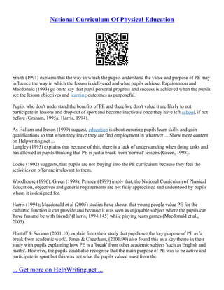 National Curriculum Of Physical Education
Smith (1991) explains that the way in which the pupils understand the value and purpose of PE may
influence the way in which the lesson is delivered and what pupils achieve. Papaioannou and
Macdonald (1993) go on to say that pupil personal progress and success is achieved when the pupils
see the lesson objectives and learning outcomes as purposeful.
Pupils who don't understand the benefits of PE and therefore don't value it are likely to not
participate in lessons and drop out of sport and become inactivate once they have left school, if not
before (Graham, 1995a; Harris, 1994).
As Hallam and Ireson (1999) suggest, education is about ensuring pupils learn skills and gain
qualifications so that when they leave they are find employment in whatever ... Show more content
on Helpwriting.net ...
Langley (1995) explains that because of this, there is a lack of understanding when doing tasks and
has allowed in pupils thinking that PE is just a break from 'normal' lessons (Green, 1998).
Locke (1992) suggests, that pupils are not 'buying' into the PE curriculum because they feel the
activities on offer are irrelevant to them.
Woodhouse (1996): Green (1998); Penney (1999) imply that, the National Curriculum of Physical
Education, objectives and general requirements are not fully appreciated and understood by pupils
whom it is designed for.
Harris (1994); Macdonald et al (2005) studies have shown that young people value PE for the
cathartic function it can provide and because it was seen as enjoyable subject where the pupils can
'have fun and be with friends' (Harris, 1994:145) while playing team games (Macdonald et al.,
2005).
Flintoff & Scraton (2001:10) explain from their study that pupils see the key purpose of PE as 'a
break from academic work'. Jones & Cheetham, (2001:90) also found this as a key theme in their
study with pupils explaining how PE is a 'break' from other academic subject 'such as English and
maths'. However, the pupils could also recognise that the main purpose of PE was to be active and
participate in sport but this was not what the pupils valued most from the
... Get more on HelpWriting.net ...
 
