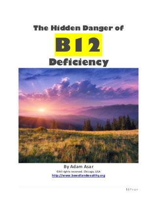 1 | P a g e
The Hidden Danger of
B12
Deficiency
By Adam Asar
©All rights reserved. Chicago, USA
http://www.bewellandwealthy.org
 
