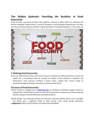 The Hidden Epidemic: Unveiling the Realities of Food
Insecurity
Food insecurity, a pervasive and often silent epidemic, continues to affect millions of individuals and
families worldwide. Despite living in a world of abundance and technological advancements, the basic
need for nourishment remains unmet for a significant portion of the global population. In this article, we
delve into the realities of food insecurity, exploring its causes, consequences, and potential solutions.
I. Defining Food Insecurity:
At its core, food insecurity refers to the lack of access to nutritious and sufficient food for an active and
healthy life. It encompasses both the quantity and quality of food available to individuals and
communities. Food insecurity manifests in various forms, ranging from chronic hunger to
occasional shortage of food due to economic or environmental factors.
II.Causes of Food Insecurity:
Poverty: Poverty is a leading cause of food insecurity, as individuals and families struggle to afford an
adequate diet. Limited financial resources often force households to compromise on food quality and
quantity, leading to nutrient deficiencies and health problems.
Climate Change: The increasing frequency and intensity of extreme weather events, such as droughts
and floods, pose a significant threat to food security. These events disrupt agricultural
production,
leading to crop failures, loss of livestock, and reduced food availability.
 