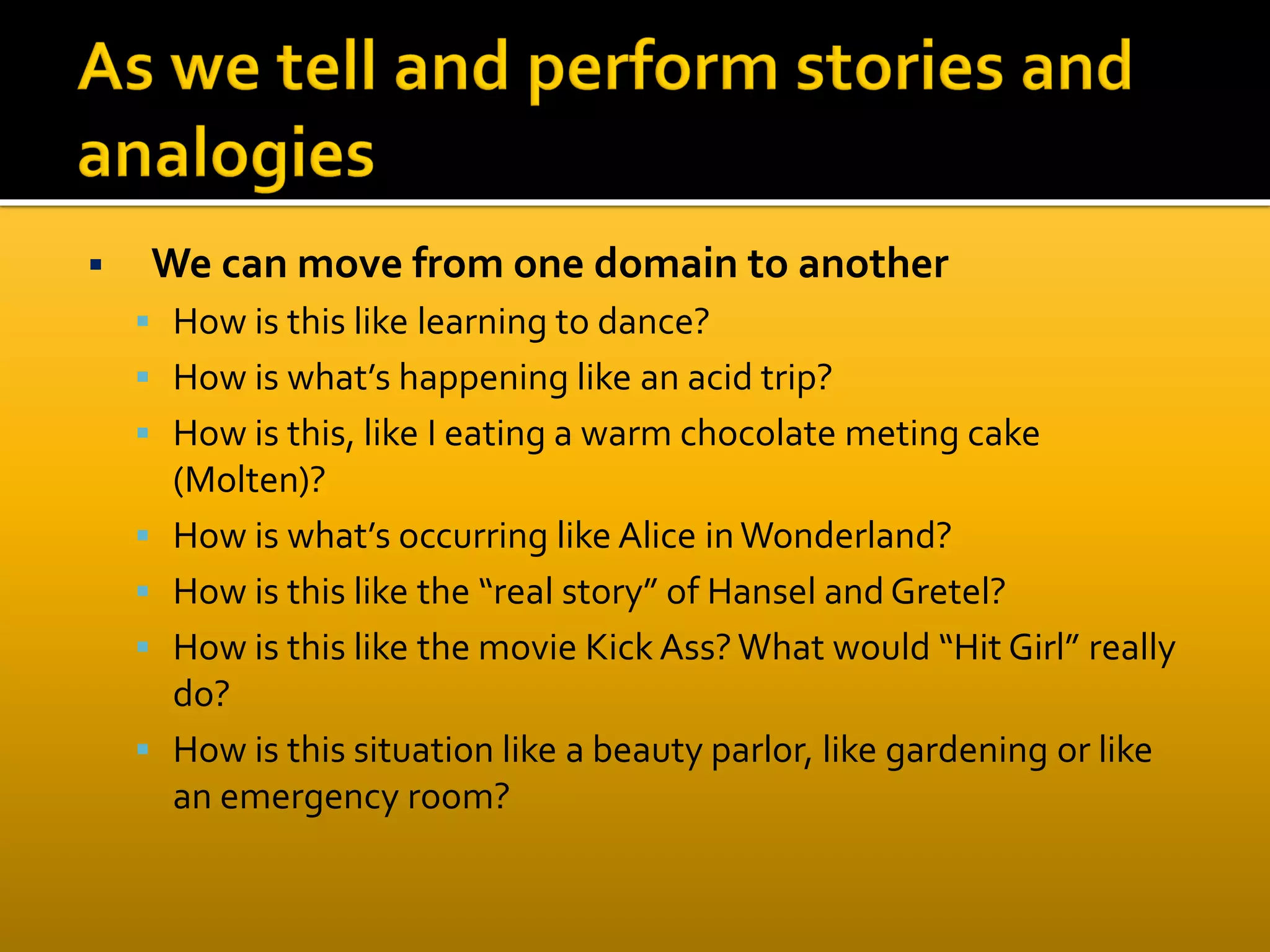  We can move from one domain to another
 How is this like learning to dance?
 How is what’s happening like an acid trip?
 How is this, like I eating a warm chocolate meting cake
(Molten)?
 How is what’s occurring like Alice inWonderland?
 How is this like the “real story” of Hansel and Gretel?
 How is this like the movie Kick Ass?What would “Hit Girl” really
do?
 How is this situation like a beauty parlor, like gardening or like
an emergency room?
 