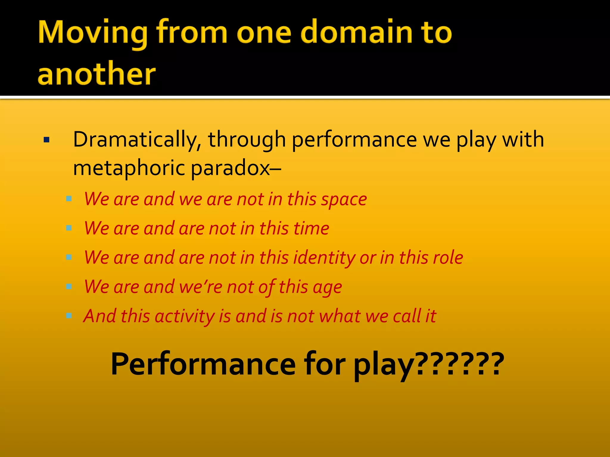  Dramatically, through performance we play with
metaphoric paradox–
 We are and we are not in this space
 We are and are not in this time
 We are and are not in this identity or in this role
 We are and we’re not of this age
 And this activity is and is not what we call it
Performance for play??????
 
