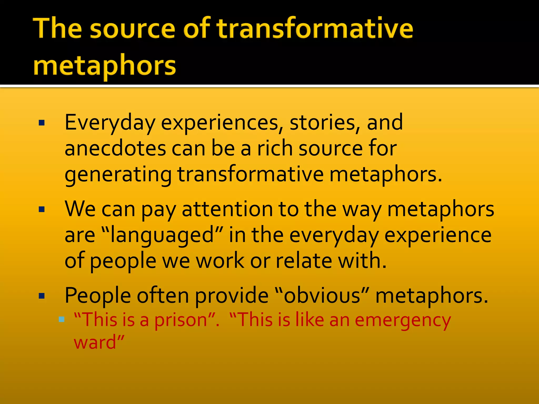  Everyday experiences, stories, and
anecdotes can be a rich source for
generating transformative metaphors.
 We can pay attention to the way metaphors
are “languaged” in the everyday experience
of people we work or relate with.
 People often provide “obvious” metaphors.
 “This is a prison”. “This is like an emergency
ward”
 