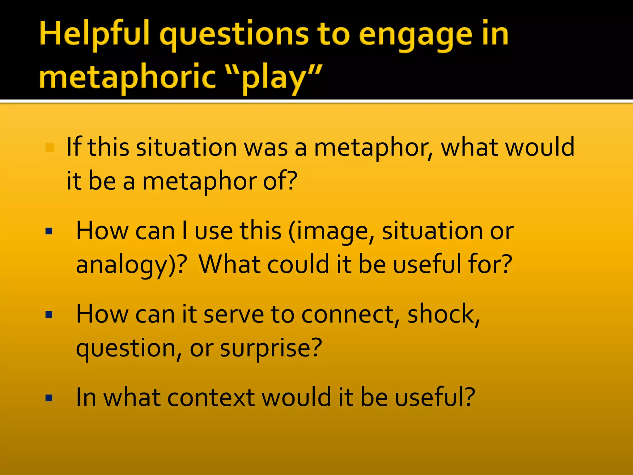  If this situation was a metaphor, what would
it be a metaphor of?
 How can I use this (image, situation or
analogy)? What could it be useful for?
 How can it serve to connect, shock,
question, or surprise?
 In what context would it be useful?
 