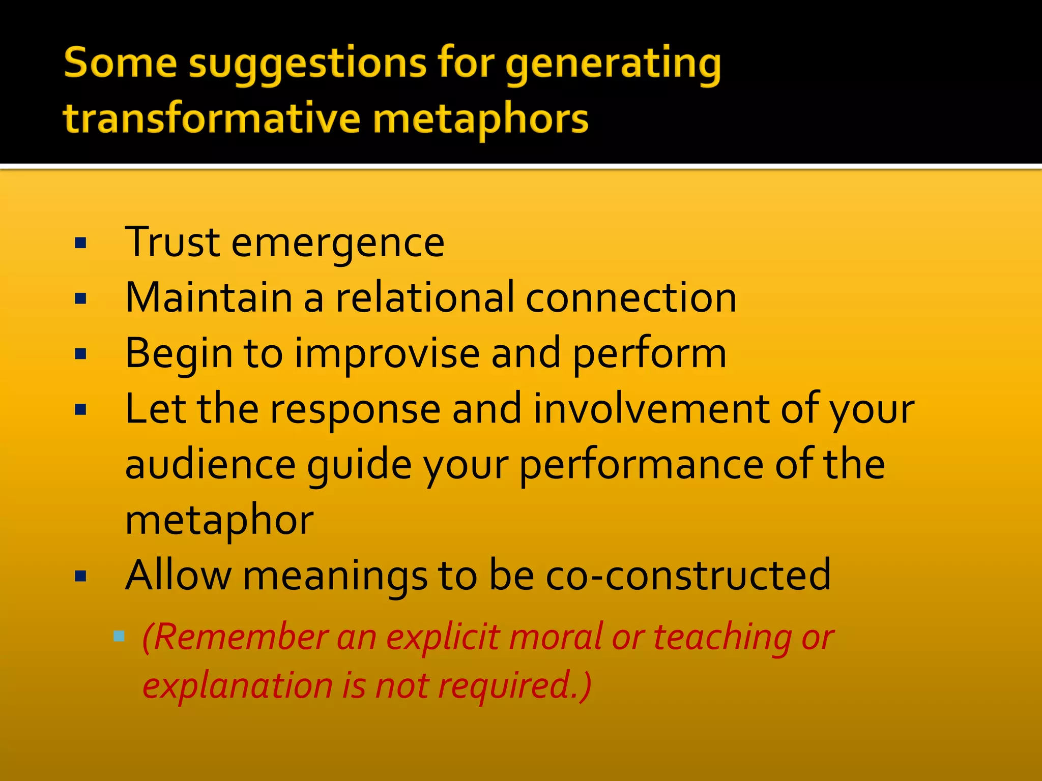  Trust emergence
 Maintain a relational connection
 Begin to improvise and perform
 Let the response and involvement of your
audience guide your performance of the
metaphor
 Allow meanings to be c0-constructed
 (Remember an explicit moral or teaching or
explanation is not required.)
 