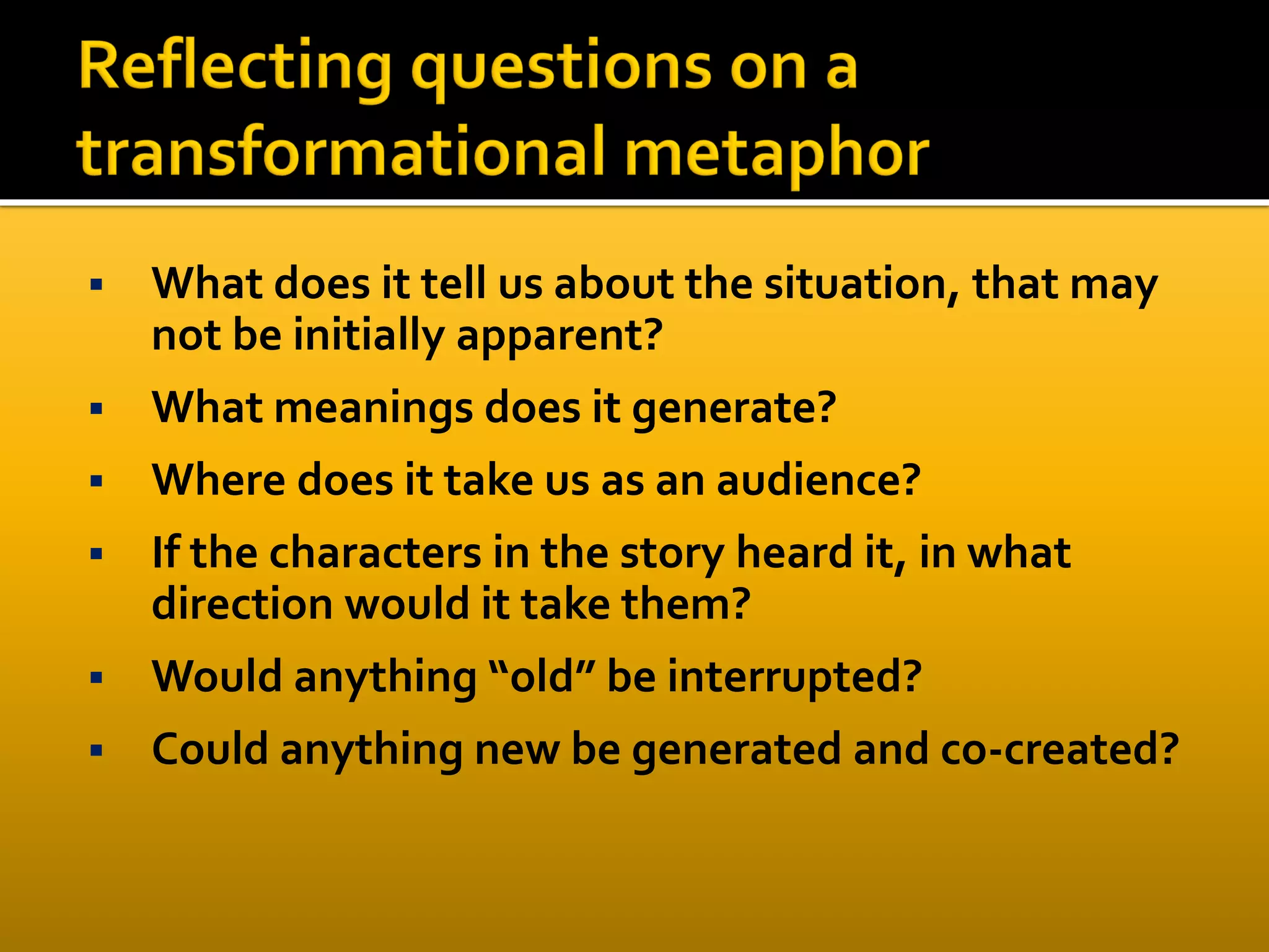  What does it tell us about the situation, that may
not be initially apparent?
 What meanings does it generate?
 Where does it take us as an audience?
 If the characters in the story heard it, in what
direction would it take them?
 Would anything “old” be interrupted?
 Could anything new be generated and co-created?
 