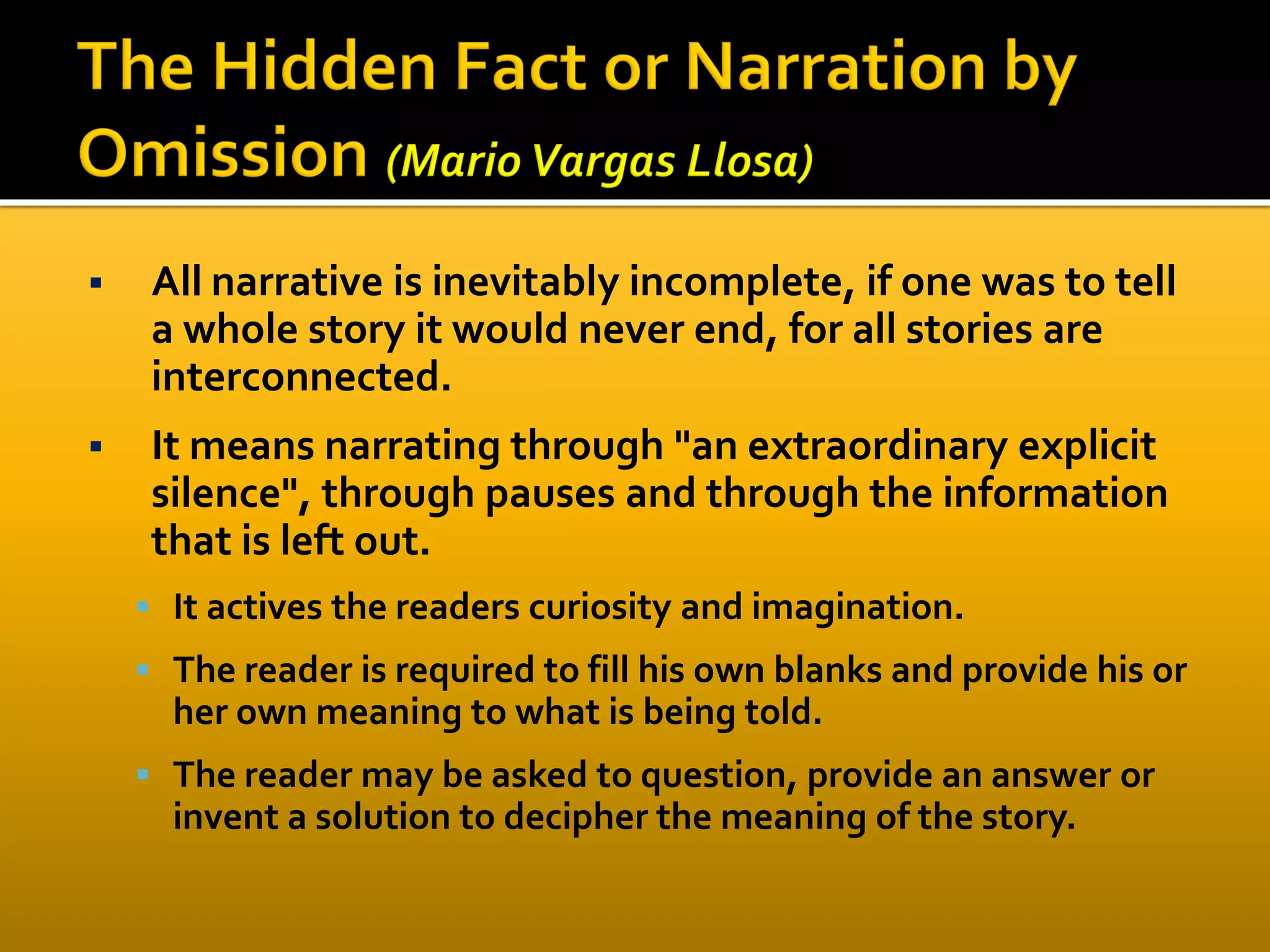  All narrative is inevitably incomplete, if one was to tell
a whole story it would never end, for all stories are
interconnected.
 It means narrating through "an extraordinary explicit
silence", through pauses and through the information
that is left out.
 It actives the readers curiosity and imagination.
 The reader is required to fill his own blanks and provide his or
her own meaning to what is being told.
 The reader may be asked to question, provide an answer or
invent a solution to decipher the meaning of the story.
 