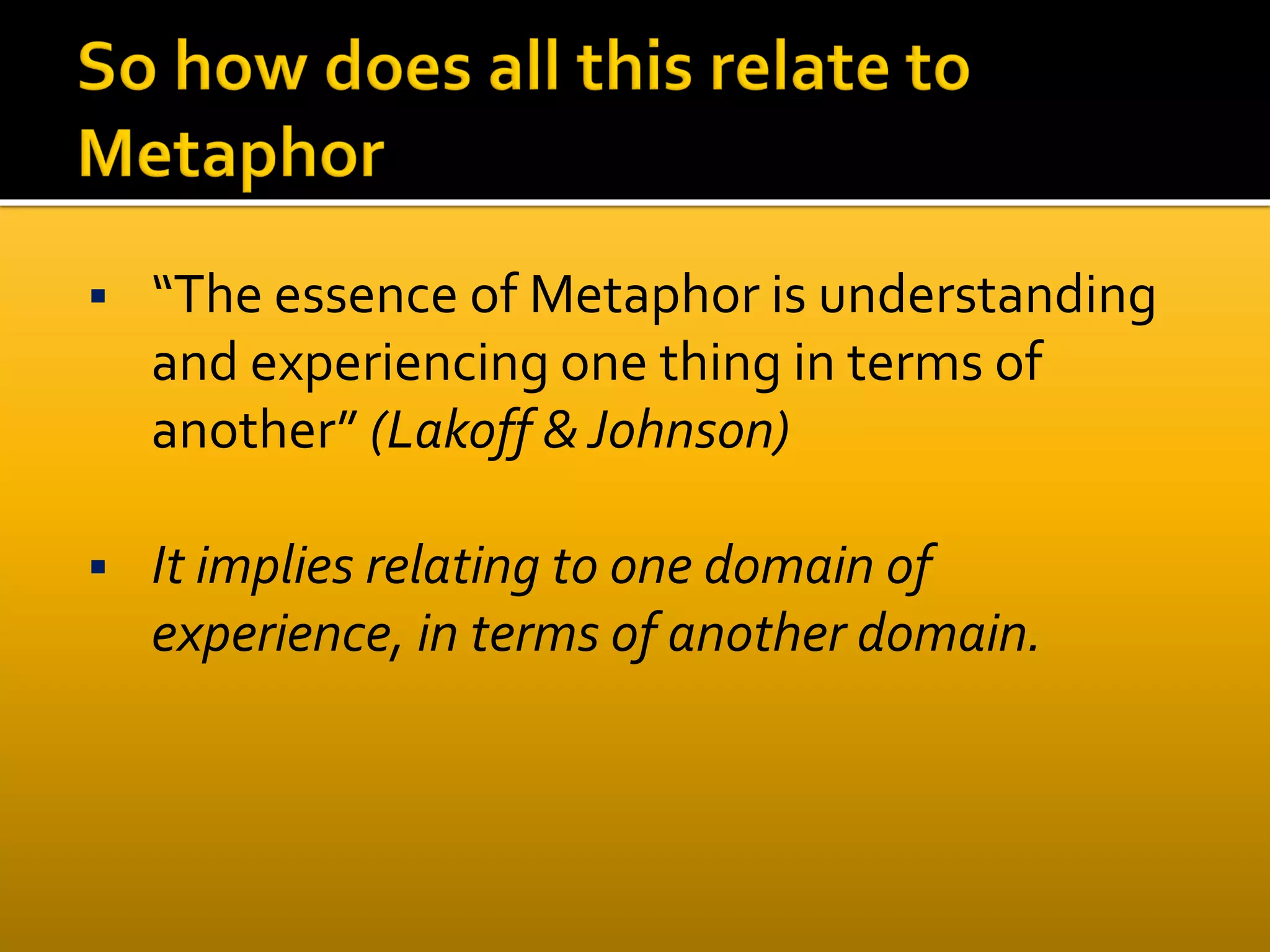  “The essence of Metaphor is understanding
and experiencing one thing in terms of
another” (Lakoff &Johnson)
 It implies relating to one domain of
experience, in terms of another domain.
 