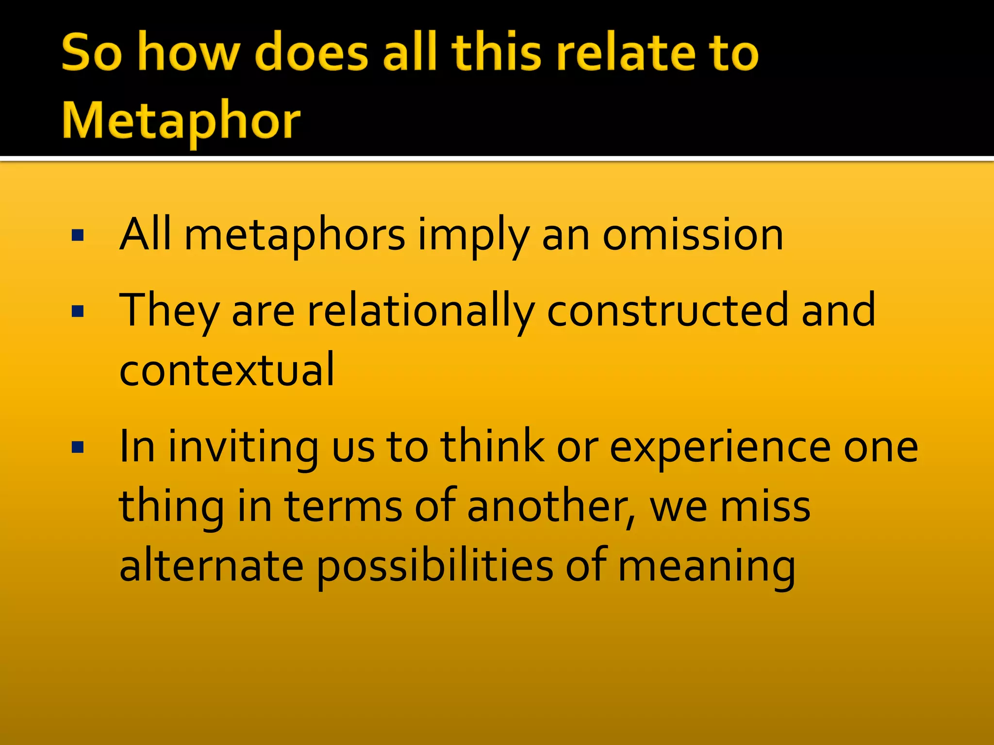  All metaphors imply an omission
 They are relationally constructed and
contextual
 In inviting us to think or experience one
thing in terms of another, we miss
alternate possibilities of meaning
 