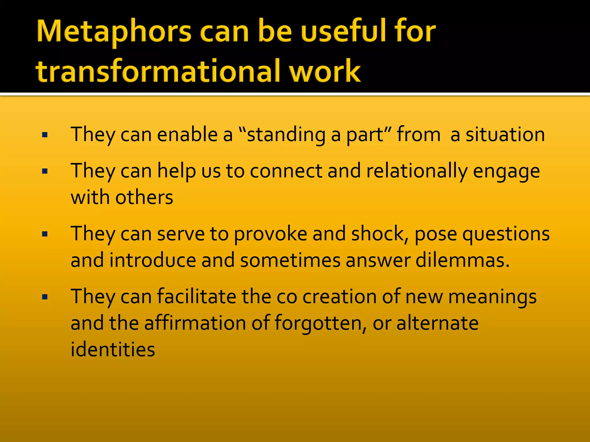  They can enable a “standing a part” from a situation
 They can help us to connect and relationally engage
with others
 They can serve to provoke and shock, pose questions
and introduce and sometimes answer dilemmas.
 They can facilitate the co creation of new meanings
and the affirmation of forgotten, or alternate
identities
 