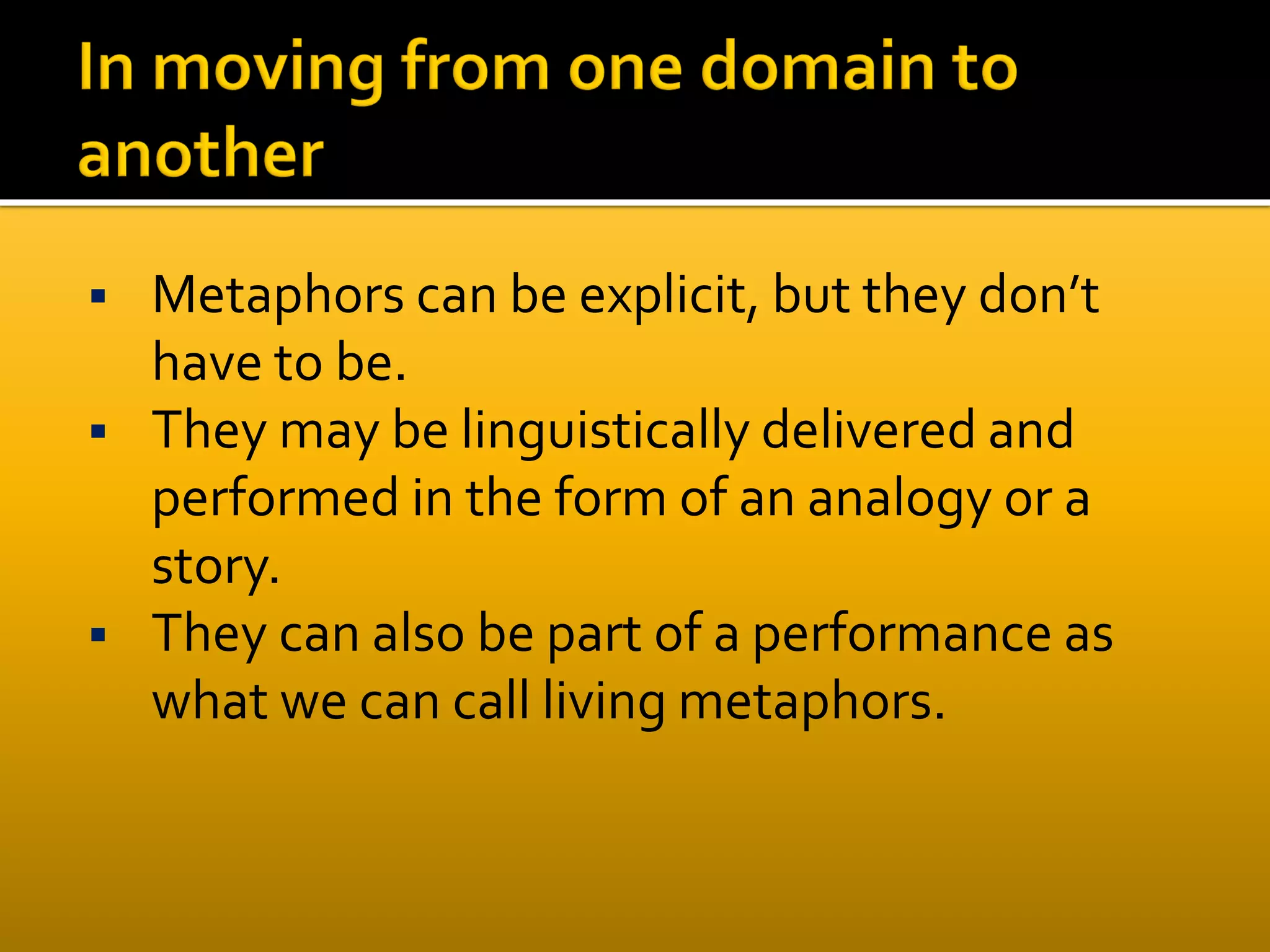  Metaphors can be explicit, but they don’t
have to be.
 They may be linguistically delivered and
performed in the form of an analogy or a
story.
 They can also be part of a performance as
what we can call living metaphors.
 