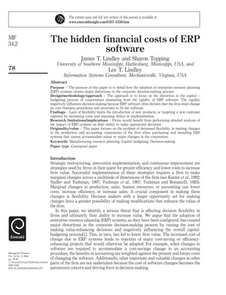 The current issue and full text archive of this journal is available at
                                                 www.emeraldinsight.com/0307-4358.htm



MF
34,2
                                     The hidden financial costs of ERP
                                                 software
                                                          James T. Lindley and Sharon Topping
                                         University of Southern Mississippi, Hattiesburg, Mississippi, USA, and
78                                                                              Lee T. Lindley
                                             Information Systems Consultant, Mechanicsville, Virginia, USA
                                     Abstract
                                     Purpose – The purpose of this paper is to detail how the adoption of enterprise resource planning
                                     (ERP) systems creates major distortions in the corporate decision-making process.
                                     Design/methodology/approach – The approach is to focus on the distortion in the capital –
                                     budgeting process of corporations emanating from the rigidity of ERP software. The rigidity
                                     negatively influences decision-making because ERP software often dictates that the firm must change
                                     its core business procedures and processes to fit the software.
                                     Findings – Lack of flexibility limits the introduction of new products, or targeting a new customer
                                     segment by increasing costs and imposing delays in implementation.
                                     Research limitations/implications – Firms would benefit from performing detailed analysis of
                                     the impact of ERP systems on their ability to make operational decisions.
                                     Originality/value – This paper focuses on the problem of decreased flexibility in making changes
                                     in the production and accounting components of the firm when purchasing and installing ERP
                                     systems that cannot accommodate minor or major changes in the corporation.
                                     Keywords Manufacturing resource planning, Capital budgeting, Decision-making
                                     Paper type Conceptual paper


                                     Introduction
                                     Strategic restructuring, innovation implementation, and continuous improvement are
                                     strategies used by firms in their quest for greater efficiency and lower costs to increase
                                     firm value. Successful implementation of these strategies requires a firm to make
                                     marginal changes across a multitude of dimensions of the firm (see Kanter et al., 1992;
                                     Nadler and Tushman, 1997; Tushman et al., 1997; Tushman and Romanelli, 1985).
                                     Marginal changes in production, sales, human resources, or accounting can lower
                                     costs, increase efficiency, or increase sales. A crucial component in making these
                                     changes is flexibility. Decision makers with a larger opportunity set for making
                                     changes have a greater possibility of making modifications that enhance the value of
                                     the firm.
                                        In this paper, we identify a serious threat that is affecting decision flexibility in
                                     firms and ultimately their ability to increase value. We argue that the adoption of
                                     enterprise resource planning (ERP) systems, as they have been configured, has created
                                     major distortions in the corporate decision-making process by raising the cost of
                                     making value-enhancing decisions and negatively influencing the overall capital-
                                     budgeting process[1]. This, in turn, has led to lower firm value. The increased cost of
                                     change due to ERP systems leads to rejection of many cost-saving or efficiency-
                                     enhancing projects that would otherwise be adopted. For example, when changes to
                                     software are required to accommodate a cost-savings change in an accounting
Managerial Finance                   procedure, the benefits in accounting are weighted against the present and future costs
Vol. 34 No. 2, 2008
pp. 78-90                            of changing the software. Additionally, other important and valuable changes in other
# Emerald Group Publishing Limited
0307-4358
                                     parts of the firm are not undertaken because the cost of software changes becomes the
DOI 10.1108/03074350810841277        paramount concern and driving force in decision-making.
 