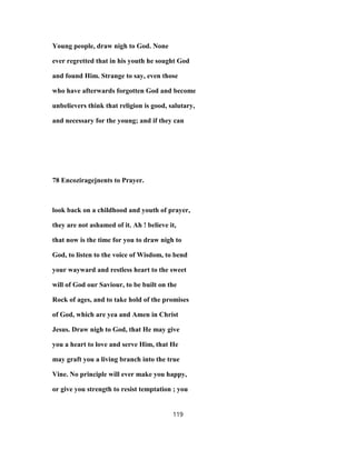 Young people, draw nigh to God. None
ever regretted that in his youth he sought God
and found Him. Strange to say, even those
who have afterwards forgotten God and become
unbelievers think that religion is good, salutary,
and necessary for the young; and if they can
78 Encoziragejnents to Prayer.
look back on a childhood and youth of prayer,
they are not ashamed of it. Ah ! believe it,
that now is the time for you to draw nigh to
God, to listen to the voice of Wisdom, to bend
your wayward and restless heart to the sweet
will of God our Saviour, to be built on the
Rock of ages, and to take hold of the promises
of God, which are yea and Amen in Christ
Jesus. Draw nigh to God, that He may give
you a heart to love and serve Him, that He
may graft you a living branch into the true
Vine. No principle will ever make you happy,
or give you strength to resist temptation ; you
119
 