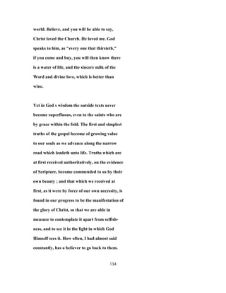 world. Believe, and you will be able to say,
Christ loved the Church. He loved me. God
speaks to him, as "every one that thirsteth,"
if you come and buy, you will then know there
is a water of life, and the sincere milk of the
Word and divine love, which is better than
wine.
Yet in God s wisdom the outside texts never
become superfluous, even to the saints who are
by grace within the fold. The first and simplest
truths of the gospel become of growing value
to our souls as we advance along the narrow
road which leadeth unto life. Truths which are
at first received authoritatively, on the evidence
of Scripture, become commended to us by their
own beauty ; and that which we received at
first, as it were by force of our own necessity, is
found in our progress to be the manifestation of
the glory of Christ, so that we are able in
measure to contemplate it apart from selfish-
ness, and to see it in the light in which God
Himself sees it. How often, I had almost said
constantly, has a believer to go back to them.
134
 