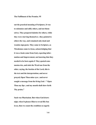The Fulfilment of the Promise. 95
out the practical meaning of Scripture, It was
to solemnize and edify others, and not them-
selves. They prepared dainties for others, while
they were starving themselves ; they pointed to
others the way, and remained only dead and
wooden sign-posts. They came to Scripture, as
NIcodemus came to Jesus, acknowledging that
it was a book come from God, expecting infor-
mation and Improvement, not knowing that they
needed to be born again.® They quoted com-
menta»ries, and stole the Word one from the
other, saying, the burden of the Lord, this is
the text and the interpretation; and never
prayed, Open Thou mine eyes ; and never
sought a message from the living God : '' Open
Thou my lips ; and my mouth shall shew forth
Thy praise."
Such was Pharisaism. But when God draws
nigh, when It pleases Him to reveal His Son
in us, then we count the erudition so eagerly
144
 