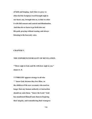 of faith and longing. And when we pray we
often feel the Scripture-word brought nigh to
our heart, nay, brought into us, so that we utter
it with full consent and central soul-illumination.
And thus do we learn to go forth into our
life-path, praying without ceasing, and always
listening to the heavenly voice.
CHAPTER V.
THE EXPERIENCED REALITY OF REVELATION.
**Draw nigh to God, and He will draw nigh to you."
James iv. 8.
T TNBELIEF appears strange to all who
^^ know God, because they love Him ; to
the children of the new covenant, who need no
longer that any human authority or instruction
should say unto them, " Know the Lord." God
has manifested Himself unto them in forgiving
their iniquity, and remembering their transgres-
158
 
