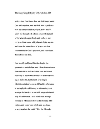 The Experienced Reality of Revelation. 107
believe that God lives, then we shall experience,
God hath spoken, and we shall also experience
that He is the hearer of prayer. If we do not
know the living God, all our acknowledgment
of Scripture is superficial, and we have not
yet heard that voice which begets faith, nor do
we know the blessedness of prayer, of that
constant life in God's presence, and conscious
dependence on Him.
God manifests Himself to the simple, the
ignorant — unto babes; and His self- manifesta-
tion must be of such a nature, that no human
authority is needed to attest it, or human learn-
ing to defend it. Is the faith of a simple
Christian shaken because difficulties of science
or metaphysics, of history or chronology, are
brought forward — is his faith suspended until
they are answered ? Has there been a single
century in which unbelief had not many diffi-
culties, and some very subtle and specious,
to urge against the truth ? Has the Church,
161
 