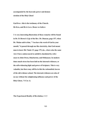 accompanied by the heavenly power and demon-
stration of the Holy Ghost/
God lives : this is the testimony of the Church.
He lives, and He is Love. Hence we believe
3 A very interesting illustration of these remarks will be found
in Dr. D. Brown's Lije of the Rev. Dr. Duncan, page 157, when
Dr. Malan said to him, " You have the word of God in your
mouth," it passed through me like electricity, that God meant
man to know His 7nind. Cf. page 175, &c., where also the same
view I have endeavoured to unfold is elucidated by refer-
ences to John Owen, Halyburton, and Olshausen. In modern
times much stress has been laid on the internal evidences, or
the self-evidencing light and power of Scripture. This is very
valuable, but there may still be in this the rationalistic leaven
of the old evidence school. The internal evidences are also of
no use without the enlightening influence and power of the
Holy Ghost, ? I Cor. ii.
The Experienced Reality of Revelation, 1 1 3
169
 