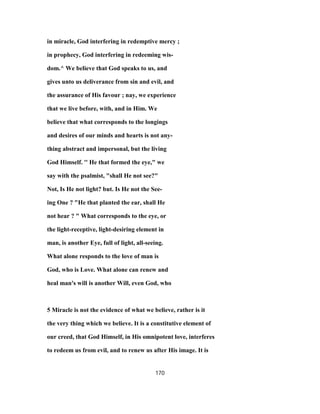 in miracle, God interfering in redemptive mercy ;
in prophecy, God interfering in redeeming wis-
dom.^ We believe that God speaks to us, and
gives unto us deliverance from sin and evil, and
the assurance of His favour ; nay, we experience
that we live before, with, and in Him. We
believe that what corresponds to the longings
and desires of our minds and hearts is not any-
thing abstract and impersonal, but the living
God Himself. '' He that formed the eye," we
say with the psalmist, "shall He not see?"
Not, Is He not light? but. Is He not the See-
ing One ? "He that planted the ear, shall He
not hear ? " What corresponds to the eye, or
the light-receptive, light-desiring element in
man, is another Eye, full of light, all-seeing.
What alone responds to the love of man is
God, who is Love. What alone can renew and
heal man's will is another Will, even God, who
5 Miracle is not the evidence of what we believe, rather is it
the very thing which we believe. It is a constitutive element of
our creed, that God Himself, in His omnipotent love, interferes
to redeem us from evil, and to renew us after His image. It is
170
 