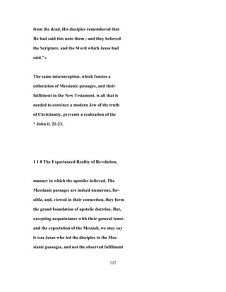 from the dead, His disciples remembered that
He had said this unto them ; and they believed
the Scripture, and the Word which Jesus had
said."«
The same misconception, which fancies a
collocation of Messianic passages, and their
fulfilment in the New Testament, is all that is
needed to convince a modern Jew of the truth
of Christianity, prevents a realization of the
* John ii. 21-23.
1 1 8 The Experienced Reality of Revelation,
manner in which the apostles believed. The
Messianic passages are indeed numerous, for-
cible, and, viewed in their connection, they form
the grand foundation of apstolic doctrine. But,
excepting acquaintance with their general tenor,
and the expectation of the Messiah, we may say
it was Jesus who led the disciples to the Mes-
sianic passages, and not the observed fulfilment
177
 
