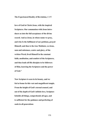 The Experienced Reality of Revelation, 1 1 9
love of God in Christ Jesus, with the inspired
Scriptures. Our communion with Jesus intro-
duces us into the full acceptance of the divine
record. And as Jesus, in whose name we pray,
and who Is the fulfilment of our petitions, prayed
Himself, and thus is the true Mediator, so Jesus,
sum and substance, centre and glory, of the
written Word, lived Himself in the constant
faith, meditation, and comfort of the Scriptures,
and thus leads all His disciples to be followers
of Him, knowing the Scriptures and the power
of God.^
Now Scripture is seen in its beauty, and we
feel at home In this vast and magnificent temple.
From the height of God's eternal counsel, and
out of the depth of God's infinite love, Scripture
beholds all things, comprehends all ages, and
is sufficient for the guidance and perfecting of
souls in all generations
179
 