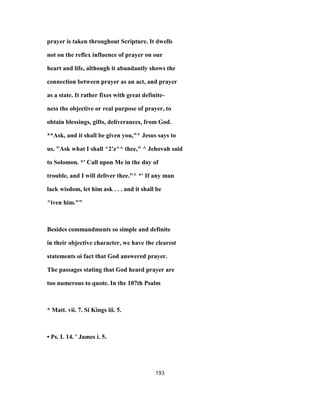 prayer is taken throughout Scripture. It dwells
not on the reflex influence of prayer on our
heart and life, although it abundantly shows the
connection between prayer as an act, and prayer
as a state. It rather fixes with great definite-
ness the objective or real purpose of prayer, to
obtain blessings, gifts, deliverances, from God.
**Ask, and it shall be given you,"^ Jesus says to
us. "Ask what I shall ^2'z^^ thee," ^ Jehovah said
to Solomon. *' Call upon Me in the day of
trouble, and I will deliver thee."^ *' If any man
lack wisdom, let him ask . . . and it shall be
^iven him.""
Besides commandments so simple and definite
in their objective character, we have the clearest
statements oi fact that God answered prayer.
The passages stating that God heard prayer are
too numerous to quote. In the 107th Psalm
* Matt. vii. 7. Si Kings iii. 5.
• Ps. L 14. ' James i. 5.
193
 