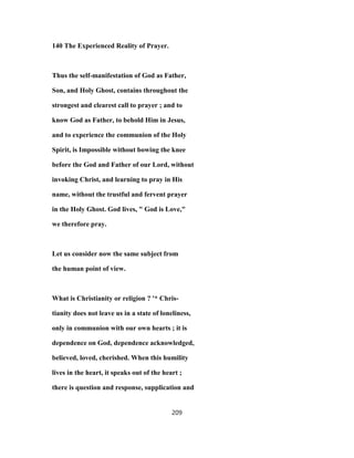 140 The Experienced Reality of Prayer.
Thus the self-manifestation of God as Father,
Son, and Holy Ghost, contains throughout the
strongest and clearest call to prayer ; and to
know God as Father, to behold Him in Jesus,
and to experience the communion of the Holy
Spirit, is Impossible without bowing the knee
before the God and Father of our Lord, without
invoking Christ, and learning to pray in His
name, without the trustful and fervent prayer
in the Holy Ghost. God lives, " God is Love,"
we therefore pray.
Let us consider now the same subject from
the human point of view.
What is Christianity or religion ? '* Chris-
tianity does not leave us in a state of loneliness,
only in communion with our own hearts ; it is
dependence on God, dependence acknowledged,
believed, loved, cherished. When this humility
lives in the heart, it speaks out of the heart ;
there is question and response, supplication and
209
 
