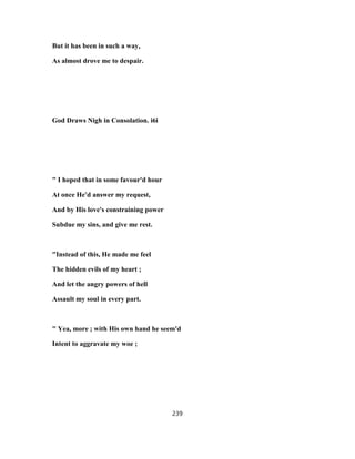 But it has been in such a way,
As almost drove me to despair.
God Draws Nigh in Consolation. i6i
" I hoped that in some favour'd hour
At once He'd answer my request,
And by His love's constraining power
Subdue my sins, and give me rest.
"Instead of this, He made me feel
The hidden evils of my heart ;
And let the angry powers of hell
Assault my soul in every part.
" Yea, more ; with His own hand he seem'd
Intent to aggravate my woe ;
239
 