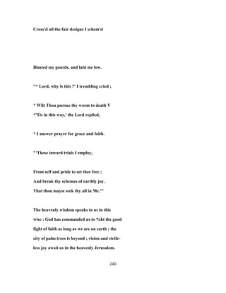 Cross'd all the fair designs I schem'd
Blasted my gourds, and laid me low.
"* Lord, why is this ?' I trembling cried ;
* Wilt Thou pursue thy worm to death V
*'Tis in this way,' the Lord replied,
* I answer prayer for grace and faith.
"'These inward trials I employ,
From self and pride to set thee free ;
And break thy schemes of earthly joy.
That thou mayst seek thy all in Me.'"
The heavenly wisdom speaks to us in this
wise : God has commanded us to %ht the good
fight of faith as long as we are on earth ; the
city of palm trees is beyond ; vision and strife-
less joy await us in the heavenly Jerusalem.
240
 