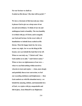 For our Saviour we shall see
Exalted on His throne ! Oh, that will be joyful ! "
We have a foretaste of this heavenly joy when
it pleases God to give us a deep sense of our
sin and unworthiness. To think of our sin and
nothingness leads to humility. The true humility
is to think with joy of Christ, and to magnify
our God and Saviour. In the sweet valley of
humihation we behold Jesus exalted on His
throne. Then the happy land, far, far away,
seems very nigh ; for we see the King in His
beauty; our eyes behold the land that is far off.
When we can truly say, " Christ is all," then
God enables us to add, " And Christ is mine."
When we have no righteousness of our own —
when we can find nothing within ourselves
wherein to trust and rejoice — when, more deeply
and painfully than at our conversion, we feel
our exceeding sinfulness and helplessness — then
God comforts us with His abundant mercy ; we
behold the amazing, infinite, and immutable love
of God ; we rejoice with joy unspeakable and
full of glory. Jesus Himself is our Righteous-
254
 