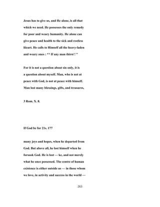 Jesus has to give us, and He alone, is all that
which we need. He possesses the only remedy
for poor and weary humanity. He alone can
give peace and health to the sick and restless
liieart. He calls to Himself all the heavy-laden
and weary ones : ** If any man thirst ! "
For it is not a question about sin only, it is
a question about myself. Man, who is not at
peace with God, is not at peace with himself.
Man lost many blessings, gifts, and treasures,
3 Rom. X. 8.
If God be for 21s. 177
many joys and hopes, when he departed from
God. But above all, he lost himself when he
forsook God. He is lost — ke, and not merely
what he once possessed. The centre of human
existence is either outside us — in those whom
we love, in activity and success in the world —
263
 
