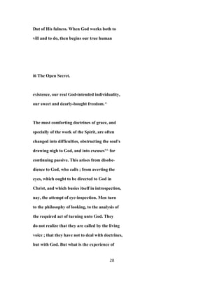 Dut of His fulness. When God works both to
vill and to do, then begins our true human
i6 The Open Secret.
existence, our real God-intended individuality,
our sweet and dearly-bought freedom.^
The most comforting doctrines of grace, and
specially of the work of the Spirit, are often
changed into difficulties, obstructing the soul's
drawing nigh to God, and into excuses'^ for
continuing passive. This arises from disobe-
dience to God, who calls ; from averting the
eyes, which ought to be directed to God in
Christ, and which busies itself in introspection,
nay, the attempt of eye-inspection. Men turn
to the philosophy of looking, to the analysis of
the required act of turning unto God. They
do not realize that they are called by the living
voice ; that they have not to deal with doctrines,
but with God. But what is the experience of
28
 