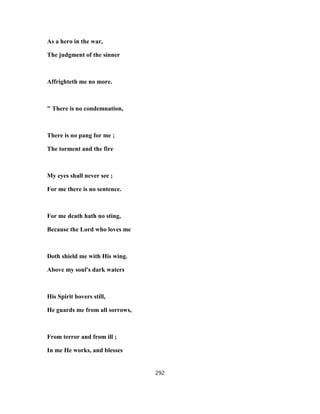 As a hero in the war,
The judgment of the sinner
Affrighteth me no more.
" There is no condemnation,
There is no pang for me ;
The torment and the fire
My eyes shall never see ;
For me there is no sentence.
For me death hath no sting,
Because the Lord who loves me
Doth shield me with His wing.
Above my soul's dark waters
His Spirit hovers still,
He guards me from all sorrows,
From terror and from ill ;
In me He works, and blesses
292
 