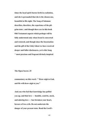 times the loyal spirit bursts forth in exultation,
and she is persuaded that she is the chosen one,
beautiful in His sight. The Song of Solomon
describes, therefore, the experience of the pil-
grim state ; and though there are in this book
Old Testament aspects which perhaps will be
fully understood only when Israel is converted
and restored, and though since the Incarnation
and the gift of the Lloly Ghost we have received
deeper and fuller disclosures, yet is this Song
^ most precious and fragrant divinely-inspired
The Open Secret. 25
commentary on this word : " Draw nigh to God,
and He will draw nigh to you."
And you who feel that knowledge has puffed
you up, and that love — humble, contrite, meek,
and adoring love — has forsaken your heart,
beware of two evils. Do not underrate the
danger of your present state. Read the Lord's
41
 