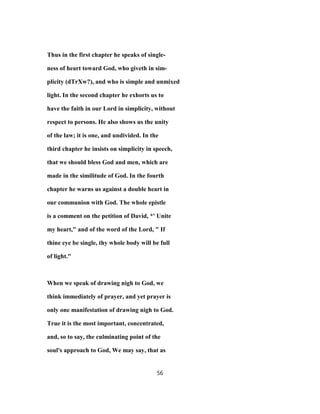 Thus in the first chapter he speaks of single-
ness of heart toward God, who giveth in sim-
plicity (dTrXw?), and who is simple and unmixed
light. In the second chapter he exhorts us to
have the faith in our Lord in simplicity, without
respect to persons. He also shows us the unity
of the law; it is one, and undivided. In the
third chapter he insists on simplicity in speech,
that we should bless God and men, which are
made in the similitude of God. In the fourth
chapter he warns us against a double heart in
our communion with God. The whole epistle
is a comment on the petition of David, *' Unite
my heart," and of the word of the Lord, " If
thine eye be single, thy whole body will be full
of light."
When we speak of drawing nigh to God, we
think immediately of prayer, and yet prayer is
only one manifestation of drawing nigh to God.
True it is the most important, concentrated,
and, so to say, the culminating point of the
soul's approach to God, We may say, that as
56
 