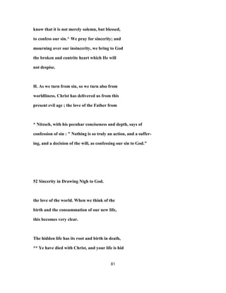 know that it is not merely solemn, but blessed,
to confess our sin.^ We pray for sincerity; and
mourning over our insincerity, we bring to God
the broken and contrite heart which He will
not despise.
H. As we turn from sin, so we turn also from
worldliness. Christ has delivered us from this
present evil age ; the love of the Father from
* Nitzsch, with his pecuhar conciseness and depth, says of
confession of sin : " Nothing is so truly an action, and a suffer-
ing, and a decision of the will, as confessing our sin to God."
52 Sincerity in Drawing Nigh to God.
the love of the world. When we think of the
birth and the consummation of our new life,
this becomes very clear.
The hidden life has its root and birth in death,
** Ye have died with Christ, and your life is hid
81
 