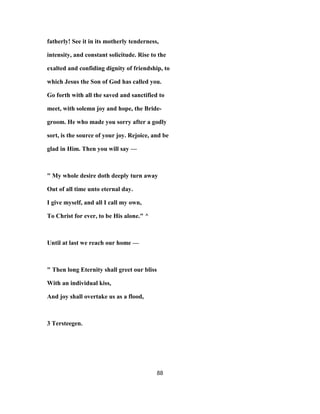 fatherly! See it in its motherly tenderness,
intensity, and constant solicitude. Rise to the
exalted and confiding dignity of friendship, to
which Jesus the Son of God has called you.
Go forth with all the saved and sanctified to
meet, with solemn joy and hope, the Bride-
groom. He who made you sorry after a godly
sort, is the source of your joy. Rejoice, and be
glad in Him. Then you will say —
" My whole desire doth deeply turn away
Out of all time unto eternal day.
I give myself, and all I call my own,
To Christ for ever, to be His alone." ^
Until at last we reach our home —
" Then long Eternity shall greet our bliss
With an individual kiss,
And joy shall overtake us as a flood,
3 Tersteegen.
88
 