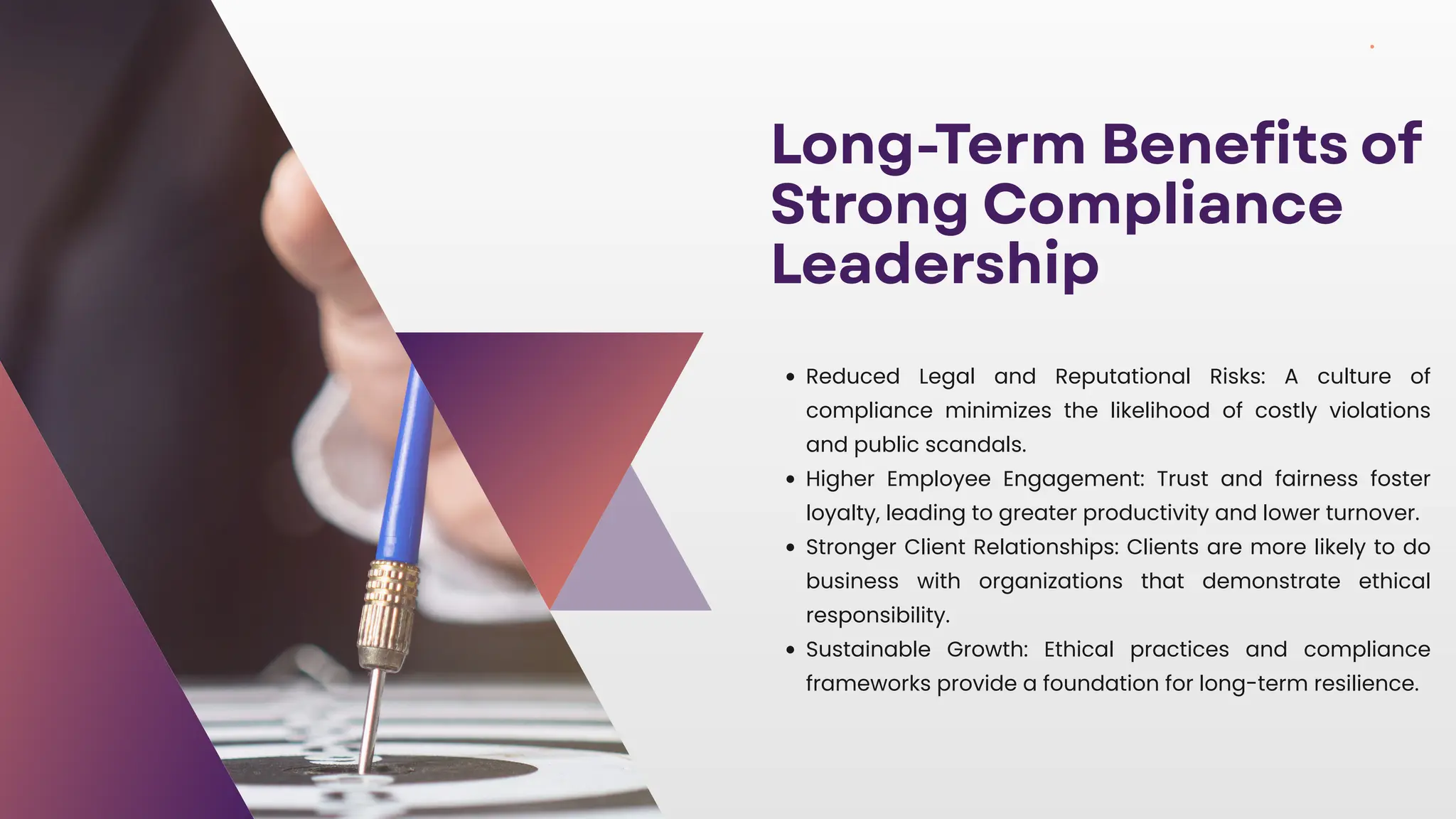 Long-Term Benefits of
Strong Compliance
Leadership
Reduced Legal and Reputational Risks: A culture of
compliance minimizes the likelihood of costly violations
and public scandals.
Higher Employee Engagement: Trust and fairness foster
loyalty, leading to greater productivity and lower turnover.
Stronger Client Relationships: Clients are more likely to do
business with organizations that demonstrate ethical
responsibility.
Sustainable Growth: Ethical practices and compliance
frameworks provide a foundation for long-term resilience.
 