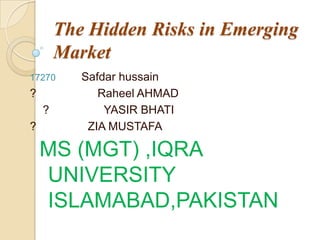 The Hidden Risks in Emerging
Market
17270 Safdar hussain
? Raheel AHMAD
? YASIR BHATI
? ZIA MUSTAFA
MS (MGT) ,IQRA
UNIVERSITY
ISLAMABAD,PAKISTAN
 