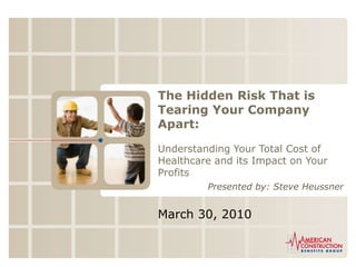 The Hidden Risk That is Tearing Your Company Apart: Understanding Your Total Cost of Healthcare and its Impact on Your Profits Presented by: Steve Heussner March 30, 2010 