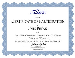 PRESENTS

CERTIFICATE OF PARTICIPATION
                                    TO
                 JOHN PETAK
                                  FOR
  "THE HIDDEN SECRETS OF THE TOYOTA WAY: AN INSIDER'S
                 PERSPECTIVE" WEBINAR
 ON THURSDAY, FEBRUARY 10, 2011 FROM 2:00 PM TO 3:00 PM EST

                               John M. Cachat
                    President & CEO of Silico Corporation

                          www.silicocorp.com
 