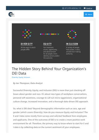 The Hidden Story Behind Your Organization’s
DEI Data
Diversity, Equity, Inclusion
By Ian Thompson, Data Analyst
Successful Diversity, Equity, and Inclusion ﴾DEI﴿ is more than just checking off
boxes about gender and race. It’s about new types of workplace conversations,
personal self‐awareness, courage to call out micro‐aggressions, organizational
culture change, increased innovation, and a thorough data‐driven DEI approach.
So, what is DEI data? Beyond demographic information such as race, age and
gender ﴾which covers Diversity﴿, how do you measure Equity and Inclusion? The
E and I data come mostly from surveys and solicited feedback from employees
and applicants. One of the outcomes of DEI is to create a more positive work
environment for all. Therefore, the primary way to know where to start for E and
I data is by collecting data on the current sentiment of your employees.
Consider the following key metrics when collecting DEI data from your
 ﴾571﴿ 970‐4250 Ext. 113  Email us
 Menu
 