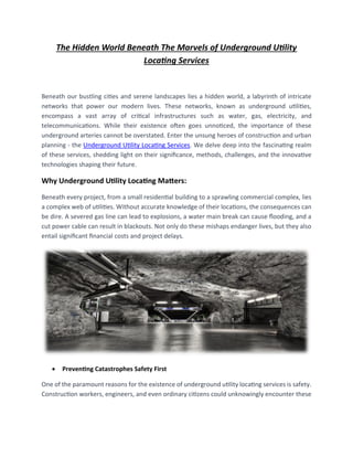 The Hidden World Beneath The Marvels of Underground Utility
Locating Services
Beneath our bustling cities and serene landscapes lies a hidden world, a labyrinth of intricate
networks that power our modern lives. These networks, known as underground utilities,
encompass a vast array of critical infrastructures such as water, gas, electricity, and
telecommunications. While their existence often goes unnoticed, the importance of these
underground arteries cannot be overstated. Enter the unsung heroes of construction and urban
planning - the Underground Utility Locating Services. We delve deep into the fascinating realm
of these services, shedding light on their significance, methods, challenges, and the innovative
technologies shaping their future.
Why Underground Utility Locating Matters:
Beneath every project, from a small residential building to a sprawling commercial complex, lies
a complex web of utilities. Without accurate knowledge of their locations, the consequences can
be dire. A severed gas line can lead to explosions, a water main break can cause flooding, and a
cut power cable can result in blackouts. Not only do these mishaps endanger lives, but they also
entail significant financial costs and project delays.
• Preventing Catastrophes Safety First
One of the paramount reasons for the existence of underground utility locating services is safety.
Construction workers, engineers, and even ordinary citizens could unknowingly encounter these
 