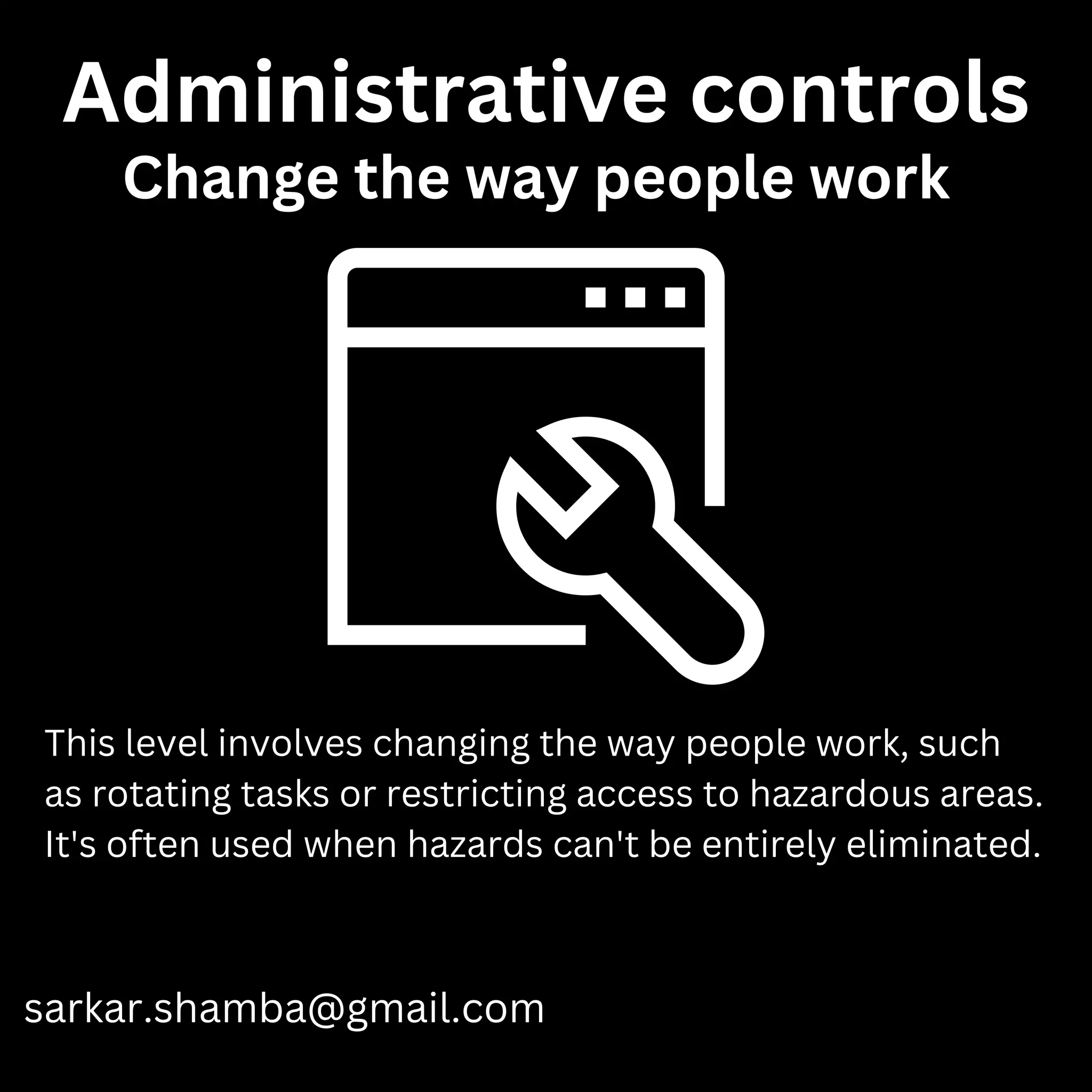 Administrative controls
sarkar.shamba@gmail.com
This level involves changing the way people work, such
as rotating tasks or restricting access to hazardous areas.
It's often used when hazards can't be entirely eliminated.
Change the way people work
 