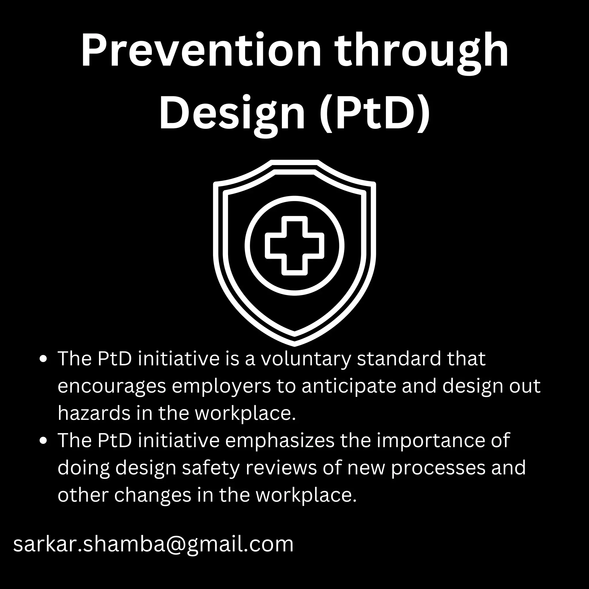 Prevention through
Design (PtD)
sarkar.shamba@gmail.com
The PtD initiative is a voluntary standard that
encourages employers to anticipate and design out
hazards in the workplace.
The PtD initiative emphasizes the importance of
doing design safety reviews of new processes and
other changes in the workplace.
 