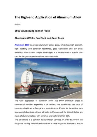 The High-end Application of Aluminum Alloy
Abstract:
5059 Aluminum Tanker Plate
Aluminum 5059 for Fuel Tank and Semi Truck
Aluminum 5059 is a 5xxx aluminum tanker plate, which has high strength,
high plasticity and corrosion resistance, good weldability, and low crack
tendency. With its own unique advantages, it is widely used in special tank
cars for dangerous goods such as petrochemicals.
The wide application of aluminum alloys like 5059 aluminum sheet in
commercial vehicles, especially in oil tankers, has accelerated the pace of
commercial vehicles in Europe and North America. Except for the vehicle for a
few special chemicals, almost all tanks in Europe and the United States are
made of aluminum plate, with a market share of more than 90%.
The oil tankers is a common transportation vehicles. In order to prevent the
body from rusting, the choice of materials is more important. In order to ensure
 