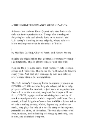 » THE HIGH-PERFORMANCE ORGANIZATION
After-action reviews identify past mistakes but rarely
enhance future performance. Companies wanting to
fully exploit this tool should look to its master: the
U.S. Army's standing enemy brigade, where soldiers
learn and improve even in the midst of battle.
I
by Marilyn Darling, Charles Parry, and Joseph Moore
magine an organization that confronts constantly chang-
; competitors. That is always smaller and less well-
fUipped than its opponents. That routinely cuts its man-
power and resources. That turns over a third of its leaders
every year. And that still manages to win competition
after competition after competition.
The U.S. Army's Opposing Force {commonly known as
OPFOR), a 2,500-member brigade whose joh is to help
prepare soldiers for comhat, is just such an organization.
Created to be the meanest, toughest foe troops will ever
face, OPFOR engages units-in-training in a variety of
mock campaigns under a wide range of conditions. Every
month, a fresh brigade of more than 4tOOO soldiers takes
on this standing enemy, which, depending on the sce-
nario, may play the role of a hostile army or insurgents,
paramilitary units, or terrorists. The two sides battle on
foot, in tanks, and in helicopters dodging artillery, land
mines, and chemical weapons.
 