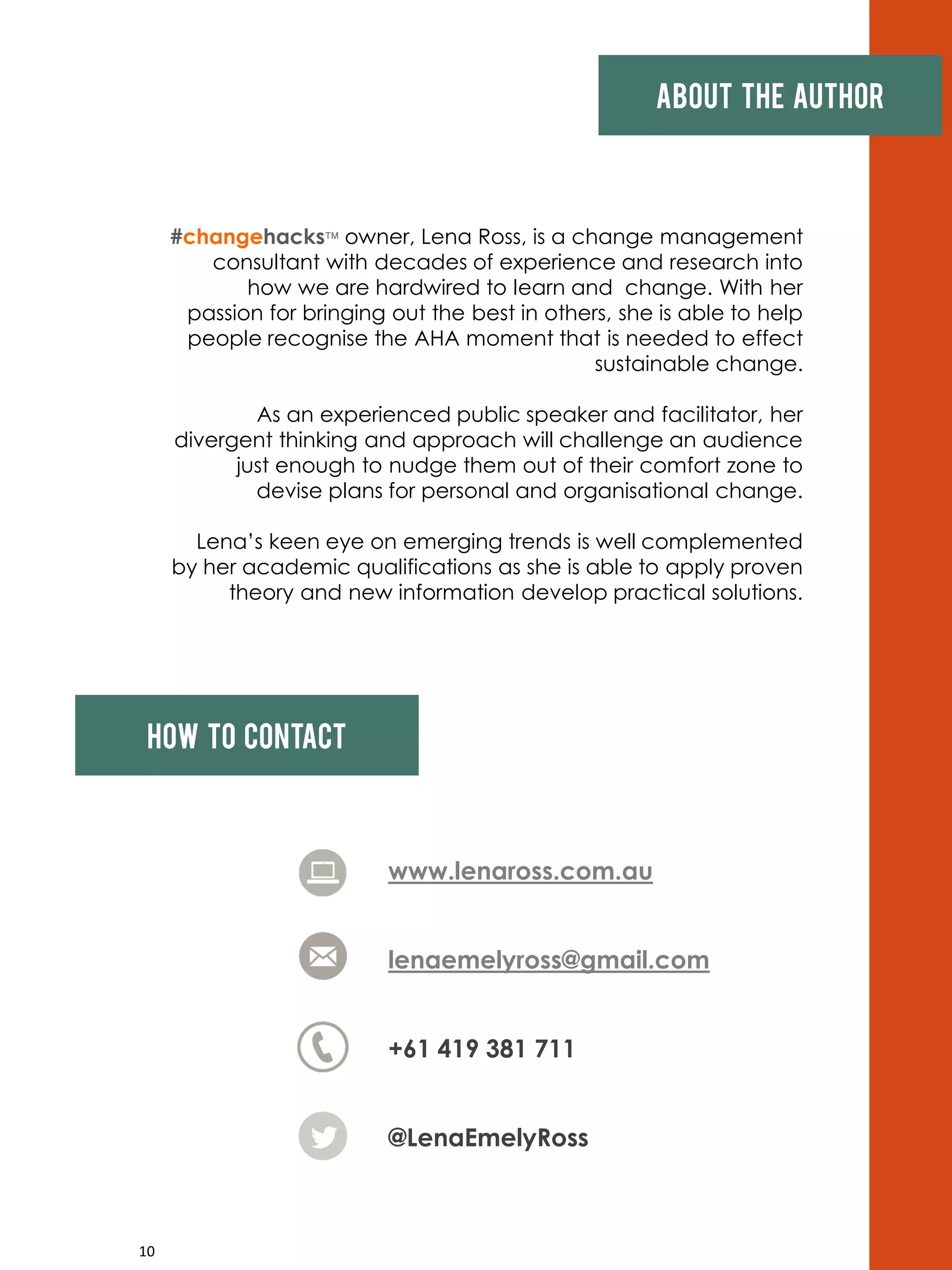 10
About the author
#changehacks owner, Lena Ross, is a change management
consultant with decades of experience and research into
how we are hardwired to learn and change. With her
passion for bringing out the best in others, she is able to help
people recognise the AHA moment that is needed to effect
sustainable change.
As an experienced public speaker and facilitator, her
divergent thinking and approach will challenge an audience
just enough to nudge them out of their comfort zone to
devise plans for personal and organisational change.
Lena’s keen eye on emerging trends is well complemented
by her academic qualifications as she is able to apply proven
theory and new information develop practical solutions.
www.lenaross.com.au
lenaemelyross@gmail.com
+61 419 381 711
@LenaEmelyRoss
How to contact
 